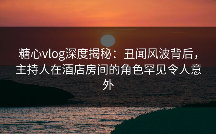 糖心vlog深度揭秘：丑闻风波背后，主持人在酒店房间的角色罕见令人意外