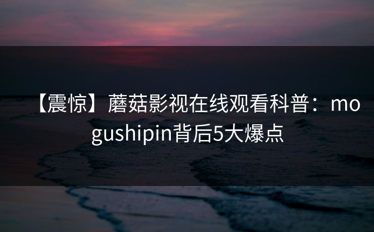 【震惊】蘑菇影视在线观看科普：mogushipin背后5大爆点