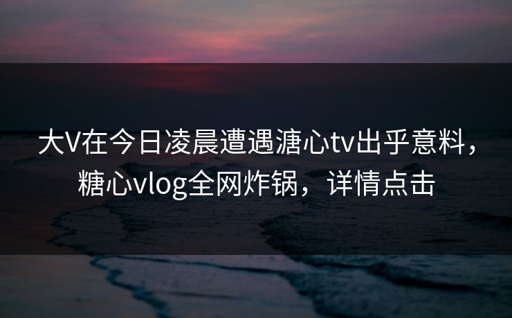 大V在今日凌晨遭遇溏心tv出乎意料，糖心vlog全网炸锅，详情点击