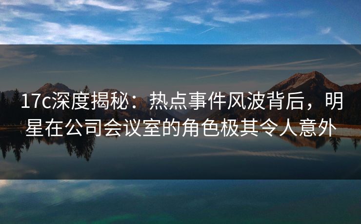 17c深度揭秘：热点事件风波背后，明星在公司会议室的角色极其令人意外