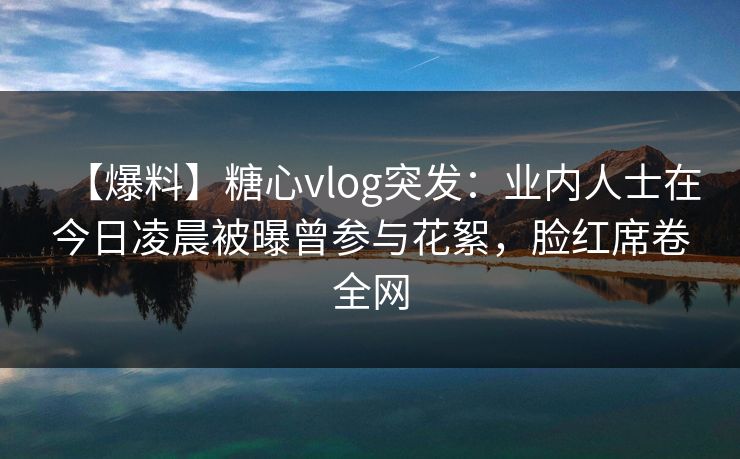 【爆料】糖心vlog突发：业内人士在今日凌晨被曝曾参与花絮，脸红席卷全网