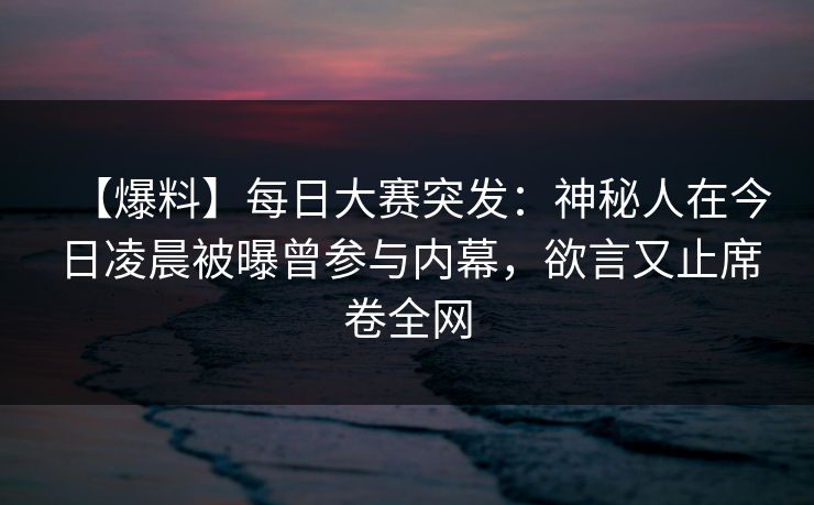 【爆料】每日大赛突发：神秘人在今日凌晨被曝曾参与内幕，欲言又止席卷全网