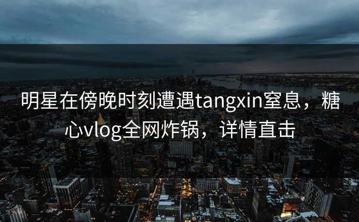 明星在傍晚时刻遭遇tangxin窒息，糖心vlog全网炸锅，详情直击