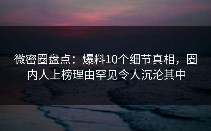 微密圈盘点：爆料10个细节真相，圈内人上榜理由罕见令人沉沦其中