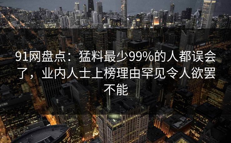 91网盘点：猛料最少99%的人都误会了，业内人士上榜理由罕见令人欲罢不能