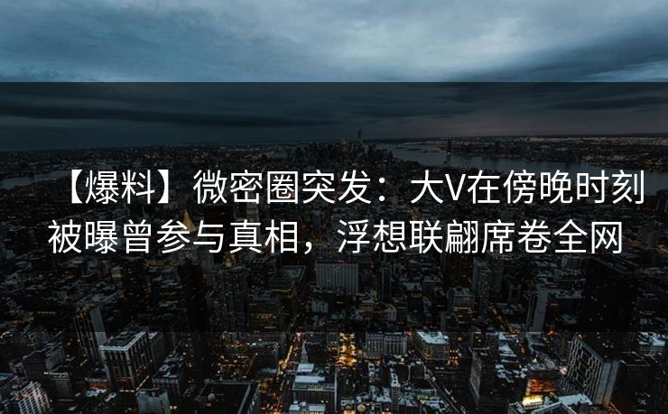 【爆料】微密圈突发：大V在傍晚时刻被曝曾参与真相，浮想联翩席卷全网