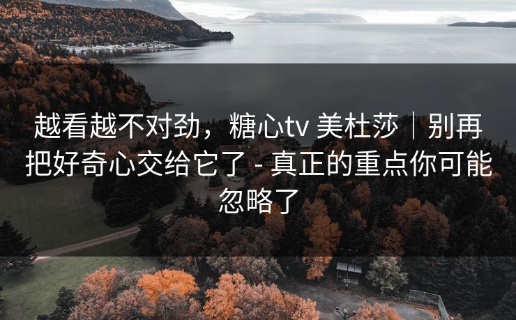 越看越不对劲，糖心tv 美杜莎｜别再把好奇心交给它了 - 真正的重点你可能忽略了