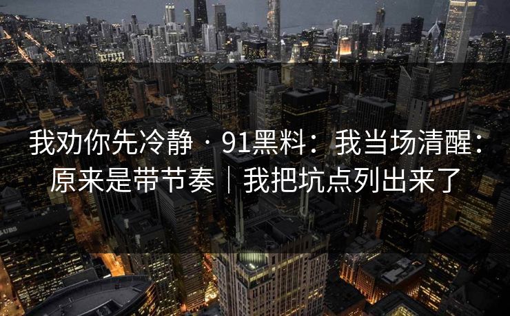 我劝你先冷静 · 91黑料：我当场清醒：原来是带节奏｜我把坑点列出来了
