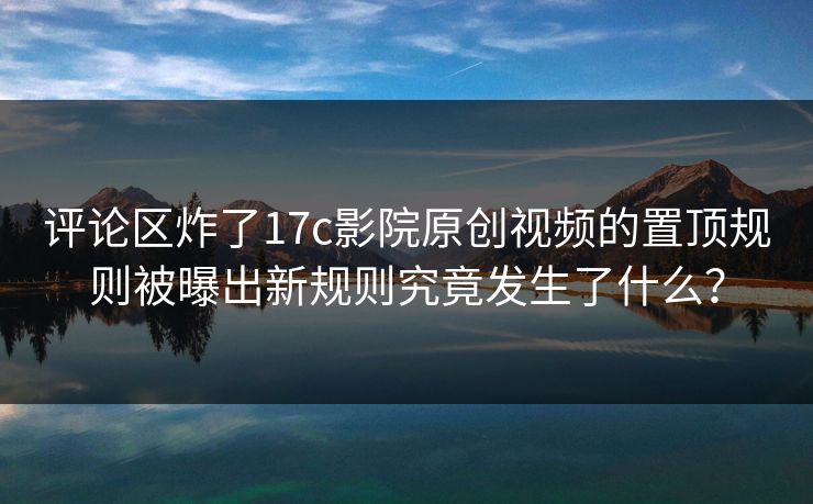 评论区炸了17c影院原创视频的置顶规则被曝出新规则究竟发生了什么？