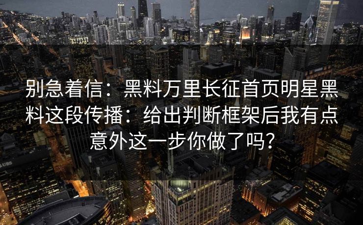 别急着信：黑料万里长征首页明星黑料这段传播：给出判断框架后我有点意外这一步你做了吗？