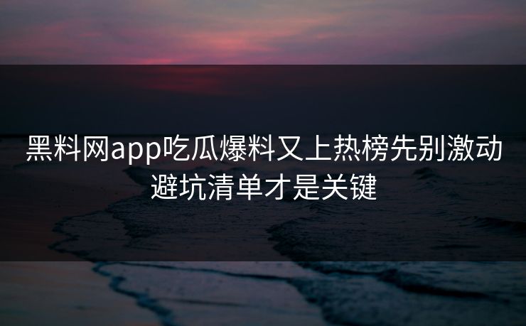 黑料网app吃瓜爆料又上热榜先别激动避坑清单才是关键