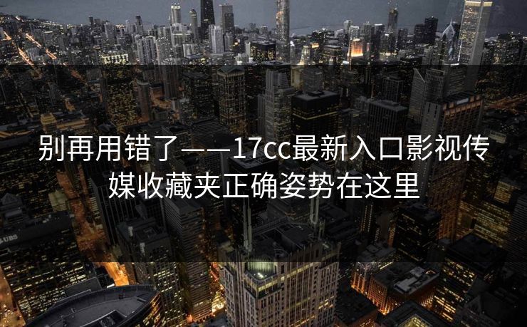 别再用错了——17cc最新入口影视传媒收藏夹正确姿势在这里