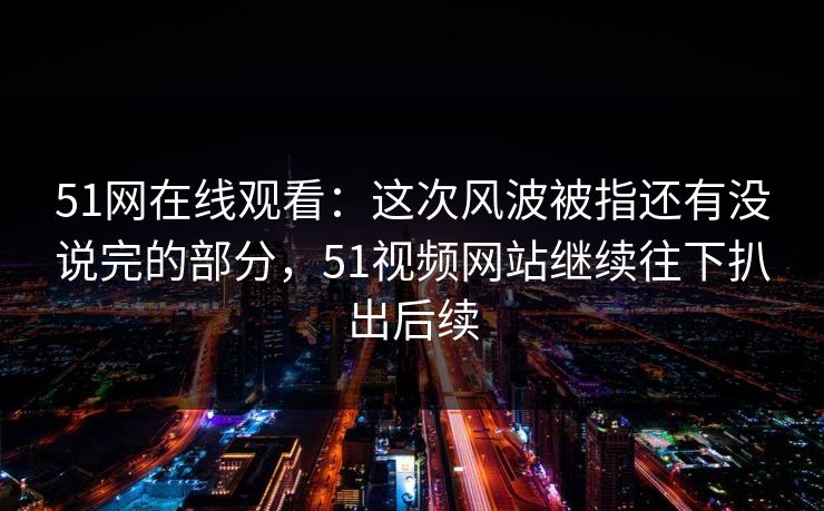 51网在线观看：这次风波被指还有没说完的部分，51视频网站继续往下扒出后续