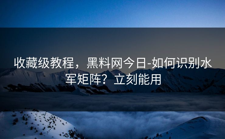 收藏级教程，黑料网今日-如何识别水军矩阵？立刻能用