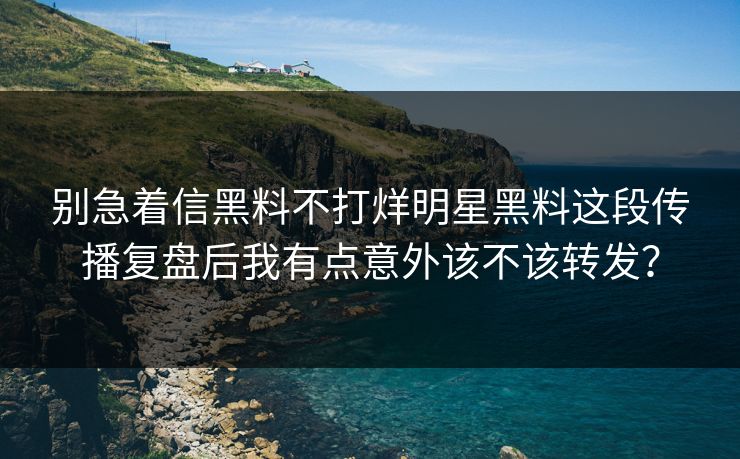 别急着信黑料不打烊明星黑料这段传播复盘后我有点意外该不该转发？